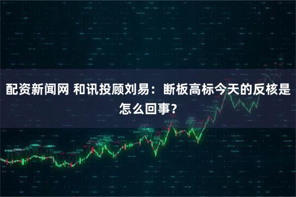 配资新闻网 和讯投顾刘易：断板高标今天的反核是怎么回事？