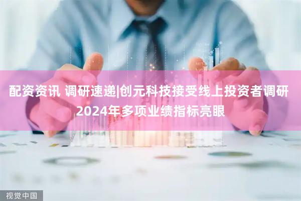 配资资讯 调研速递|创元科技接受线上投资者调研 2024年多项业绩指标亮眼