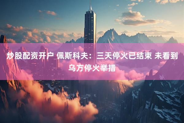 炒股配资开户 佩斯科夫：三天停火已结束 未看到乌方停火举措