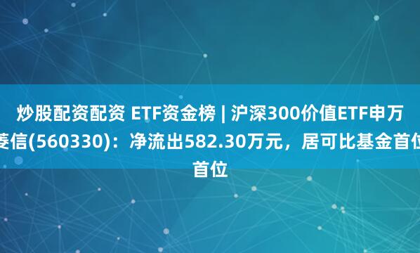 炒股配资配资 ETF资金榜 | 沪深300价值ETF申万菱信(560330)：净流出582.30万元，居可比基金首位
