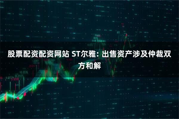 股票配资配资网站 ST尔雅: 出售资产涉及仲裁双方和解