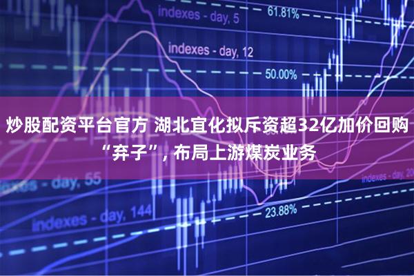 炒股配资平台官方 湖北宜化拟斥资超32亿加价回购“弃子”, 布局上游煤炭业务
