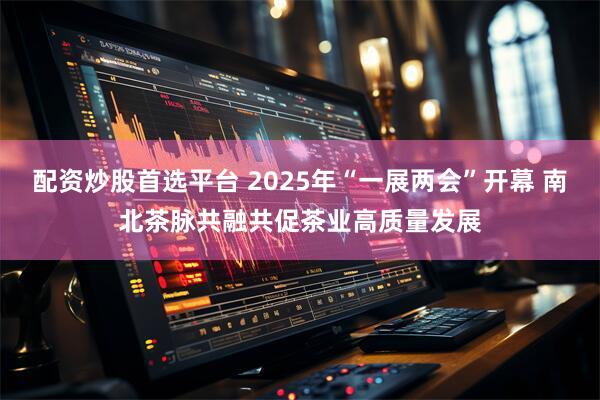 配资炒股首选平台 2025年“一展两会”开幕 南北茶脉共融共促茶业高质量发展