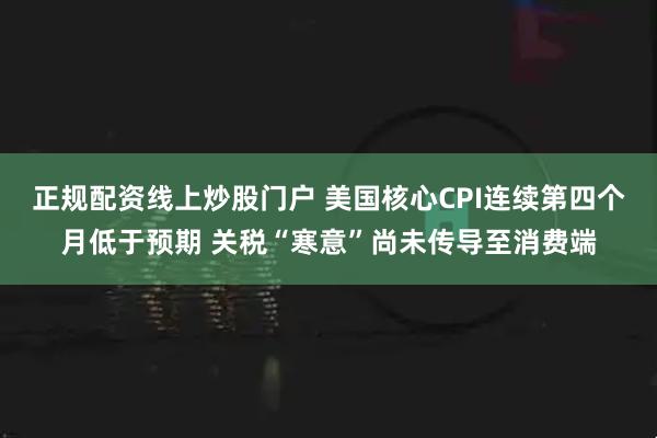 正规配资线上炒股门户 美国核心CPI连续第四个月低于预期 关税“寒意”尚未传导至消费端
