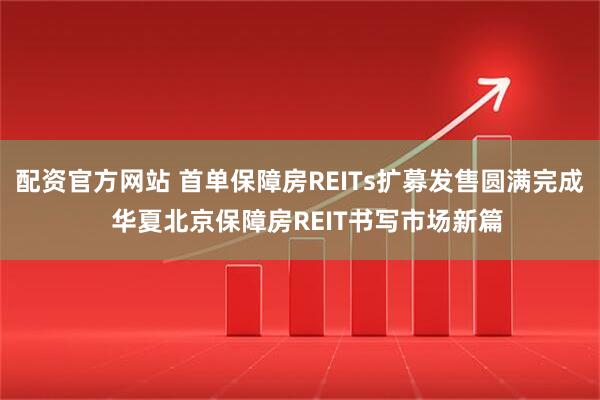 配资官方网站 首单保障房REITs扩募发售圆满完成  华夏北京保障房REIT书写市场新篇