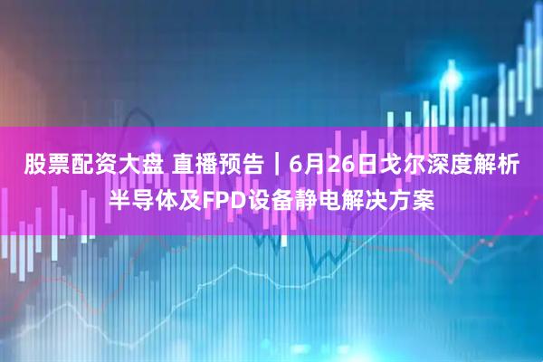 股票配资大盘 直播预告｜6月26日戈尔深度解析半导体及FPD设备静电解决方案