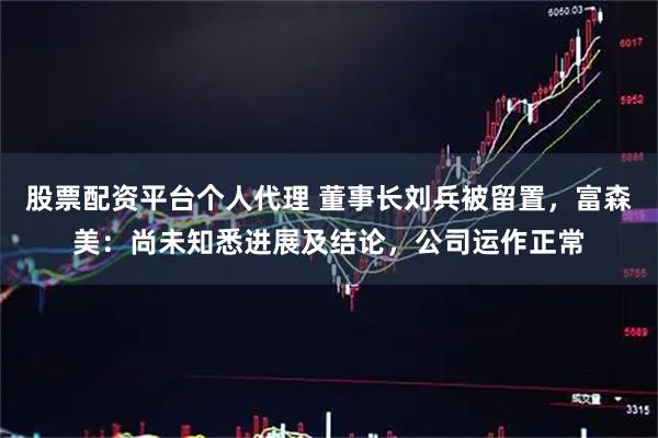 股票配资平台个人代理 董事长刘兵被留置，富森美：尚未知悉进展及结论，公司运作正常