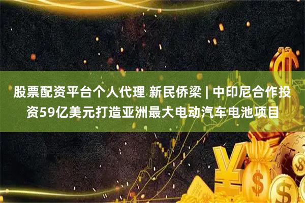 股票配资平台个人代理 新民侨梁 | 中印尼合作投资59亿美元打造亚洲最大电动汽车电池项目