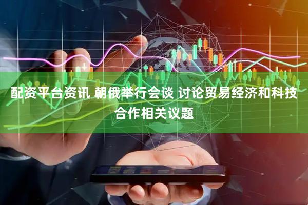 配资平台资讯 朝俄举行会谈 讨论贸易经济和科技合作相关议题
