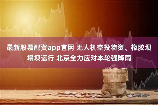 最新股票配资app官网 无人机空投物资、橡胶坝塌坝运行 北京全力应对本轮强降雨