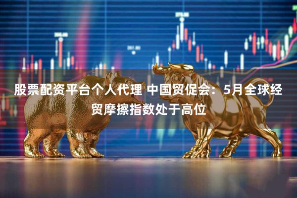 股票配资平台个人代理 中国贸促会：5月全球经贸摩擦指数处于高位