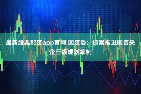 最新股票配资app官网 国资委：抓紧推进国资央企三级规划编制