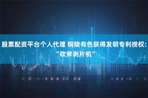 股票配资平台个人代理 铜陵有色获得发明专利授权: “砍斧剥片机”
