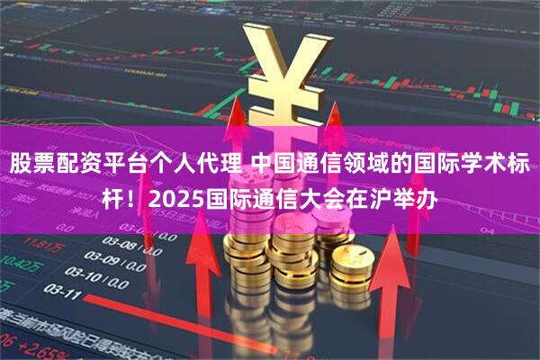 股票配资平台个人代理 中国通信领域的国际学术标杆！2025国际通信大会在沪举办