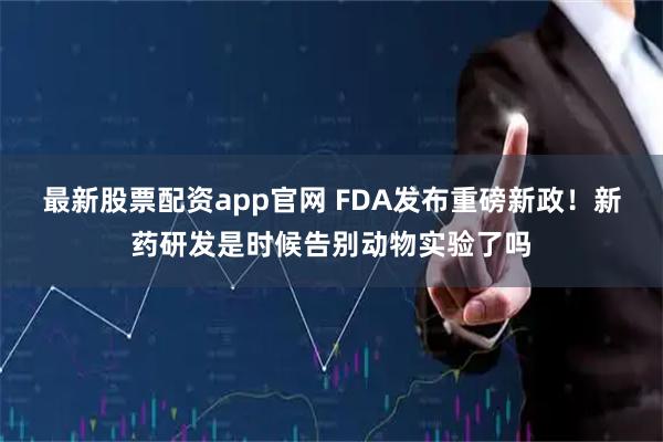 最新股票配资app官网 FDA发布重磅新政！新药研发是时候告别动物实验了吗