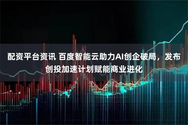 配资平台资讯 百度智能云助力AI创企破局，发布创投加速计划赋能商业进化