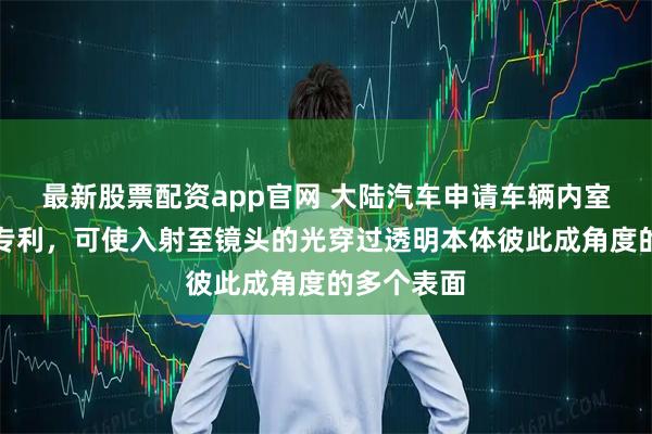 最新股票配资app官网 大陆汽车申请车辆内室监控设备专利，可使入射至镜头的光穿过透明本体彼此成角度的多个表面