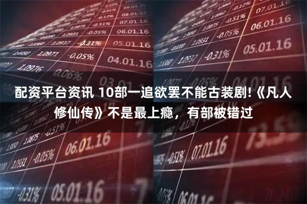 配资平台资讯 10部一追欲罢不能古装剧!《凡人修仙传》不是最上瘾，有部被错过