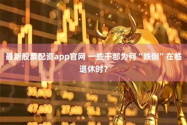 最新股票配资app官网 一些干部为何“跌倒”在临退休时？