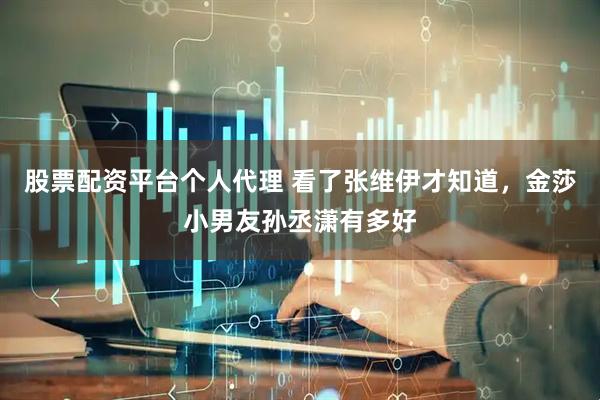 股票配资平台个人代理 看了张维伊才知道，金莎小男友孙丞潇有多好