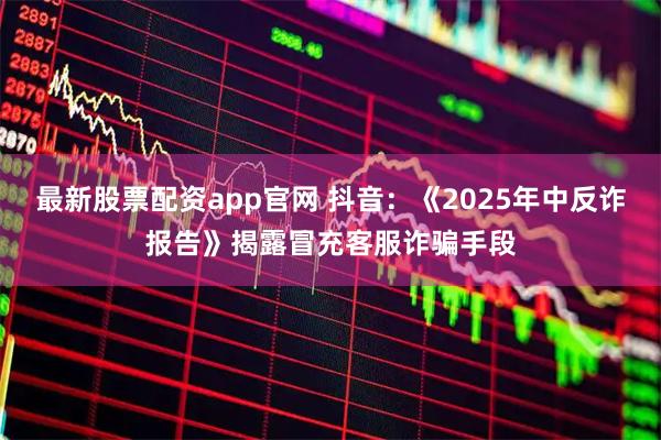 最新股票配资app官网 抖音：《2025年中反诈报告》揭露冒充客服诈骗手段