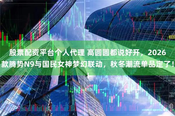 股票配资平台个人代理 高圆圆都说好开，2026款腾势N9与国民女神梦幻联动，秋冬潮流单品定了！