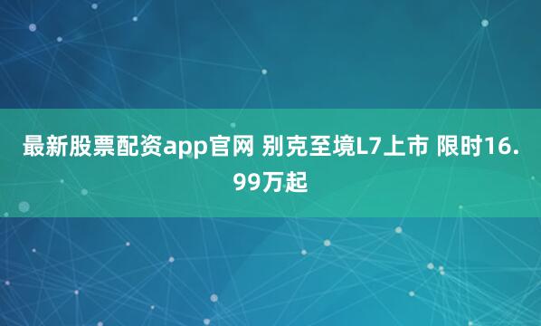 最新股票配资app官网 别克至境L7上市 限时16.99万起