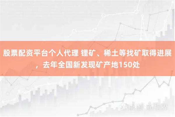 股票配资平台个人代理 锂矿、稀土等找矿取得进展，去年全国新发现矿产地150处