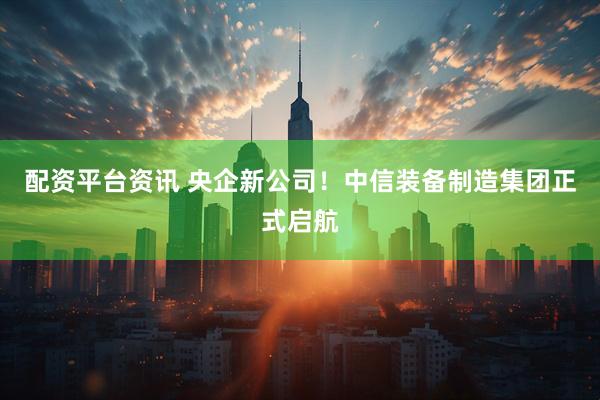 配资平台资讯 央企新公司！中信装备制造集团正式启航
