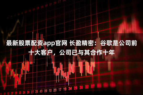最新股票配资app官网 长盈精密:谷歌是公司前十大客户,公司已与其合作十年