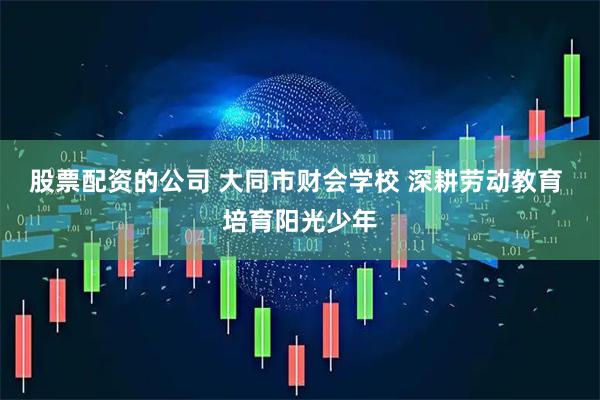 股票配资的公司 大同市财会学校 深耕劳动教育 培育阳光少年