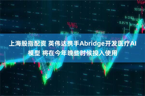 上海股指配资 英伟达携手Abridge开发医疗AI模型 将在今年晚些时候投入使用