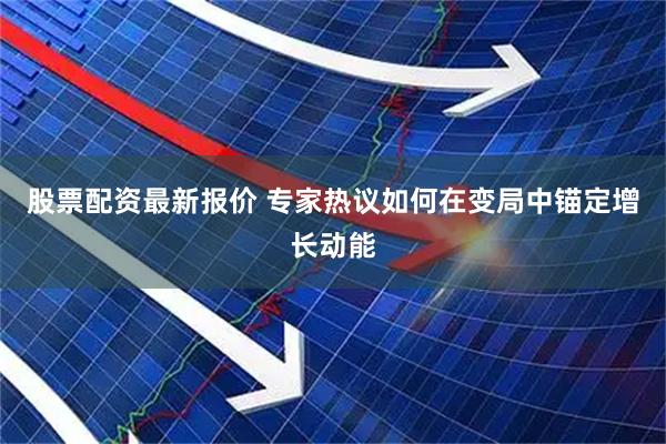 股票配资最新报价 专家热议如何在变局中锚定增长动能