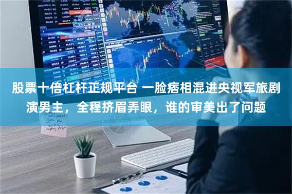 股票十倍杠杆正规平台 一脸痞相混进央视军旅剧演男主，全程挤眉弄眼，谁的审美出了问题