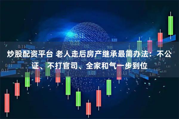 炒股配资平台 老人走后房产继承最简办法：不公证、不打官司、全家和气一步到位