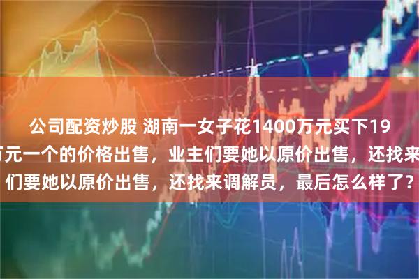 公司配资炒股 湖南一女子花1400万元买下198个车位，几年后以10万元一个的价格出售，业主们要她以原价出售，还找来调解员，最后怎么样了？