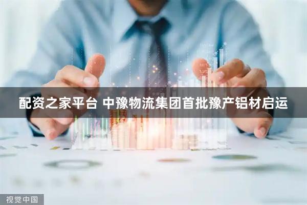 配资之家平台 中豫物流集团首批豫产铝材启运