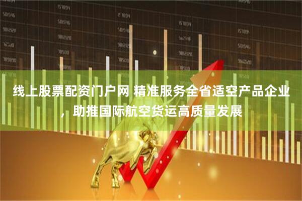 线上股票配资门户网 精准服务全省适空产品企业，助推国际航空货运高质量发展