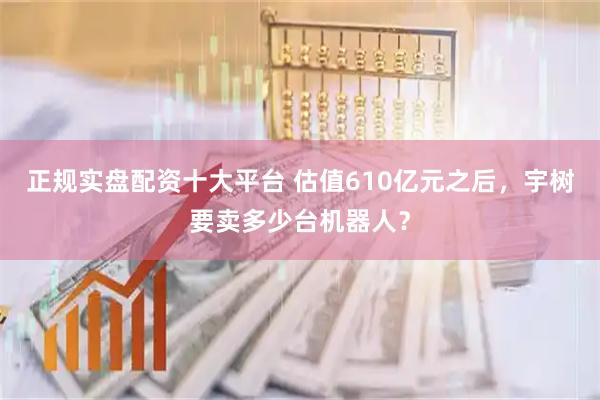 正规实盘配资十大平台 估值610亿元之后，宇树要卖多少台机器人？