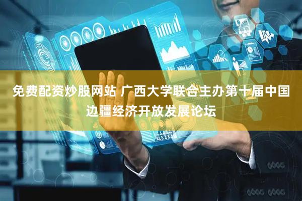 免费配资炒股网站 广西大学联合主办第十届中国边疆经济开放发展论坛
