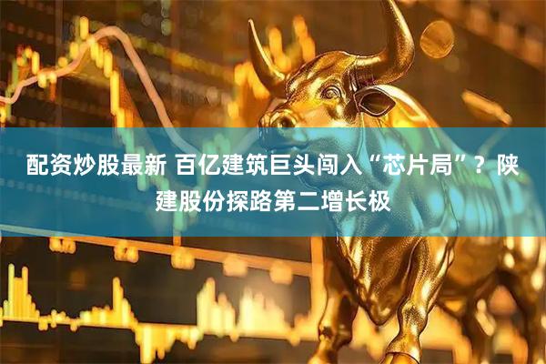 配资炒股最新 百亿建筑巨头闯入“芯片局”？陕建股份探路第二增长极