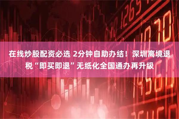 在线炒股配资必选 2分钟自助办结！深圳离境退税“即买即退”无纸化全国通办再升级