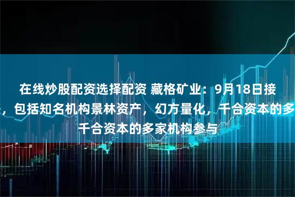 在线炒股配资选择配资 藏格矿业：9月18日接受机构调研，包括知名机构景林资产，幻方量化，千合资本的多家机构参与