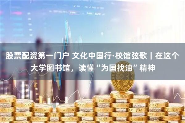 股票配资第一门户 文化中国行·校馆弦歌｜在这个大学图书馆，读懂“为国找油”精神